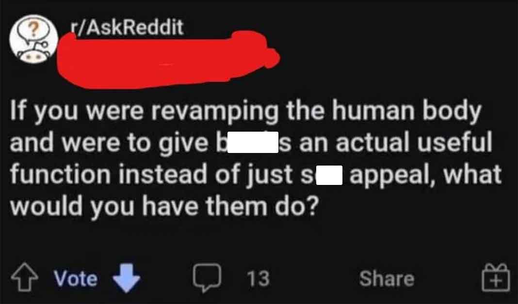 multimedia - rAskReddit If you were revamping the human body and were to give b s an actual useful function instead of just s appeal, what would you have them do? Vote 13