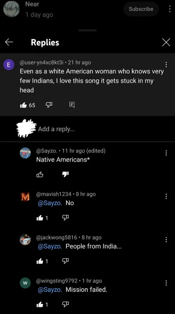 E Near 1 day ago Replies 21 hr ago Even as a white American woman who knows very few Indians, I love this song it gets stuck in my head W 65 Add a ... . 11 hr ago edited Native Americans B M .8 hr ago . No 11 7 1 .8 hr ago . People from India... 50 1 . 1…