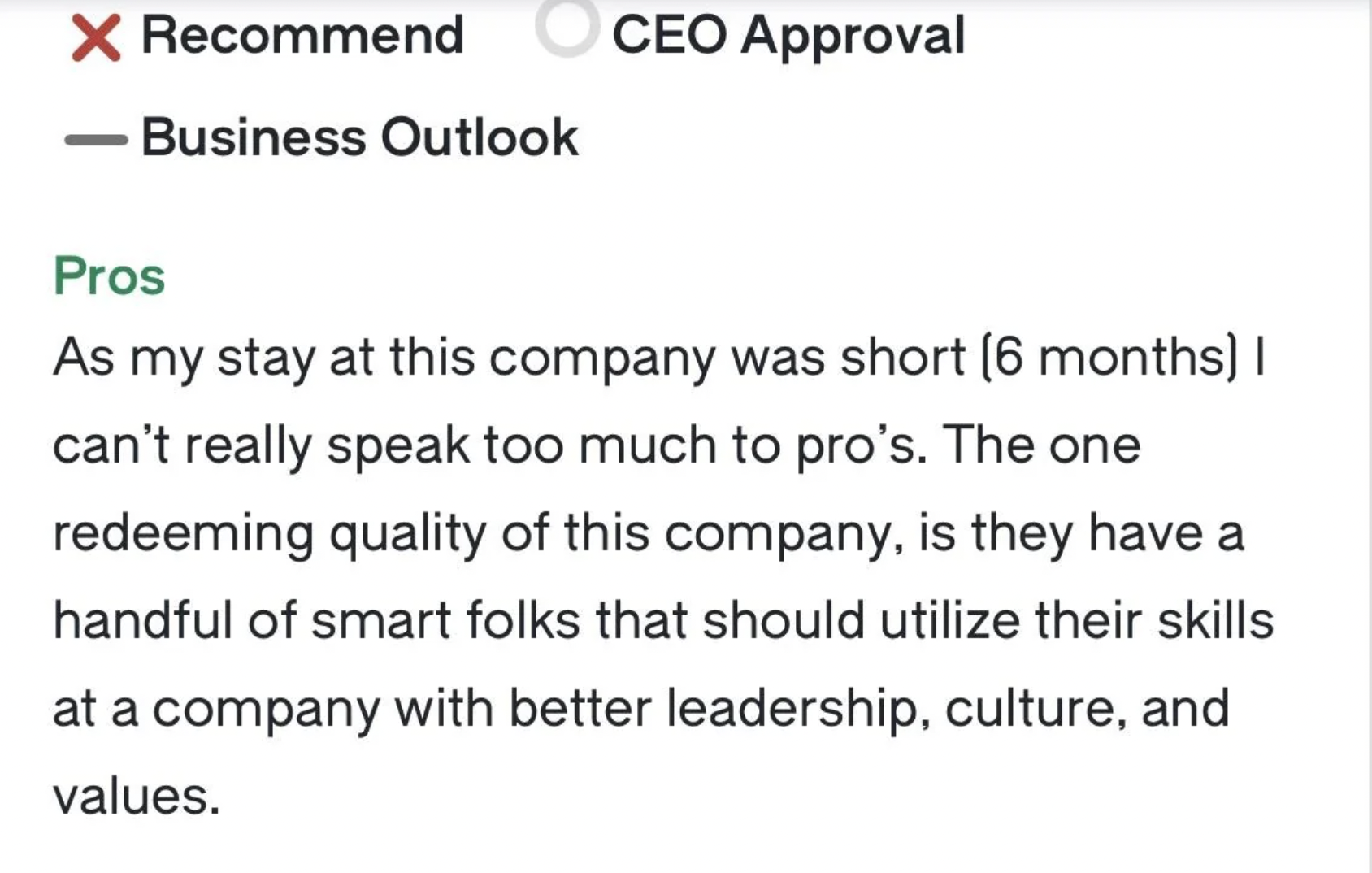 paper - X Recommend Business Outlook Ceo Approval Pros As my stay at this company was short 6 months | can't really speak too much to pro's. The one redeeming quality of this company, is they have a handful of smart folks that should utilize their skills 