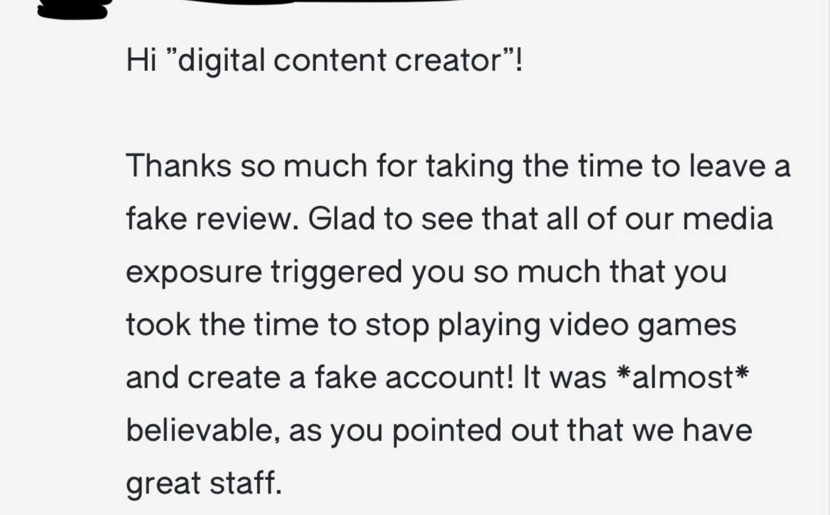 paper - Hi "digital content creator"! Thanks so much for taking the time to leave a fake review. Glad to see that all of our media exposure triggered you so much that you took the time to stop playing video games and create a fake account! It was almost…