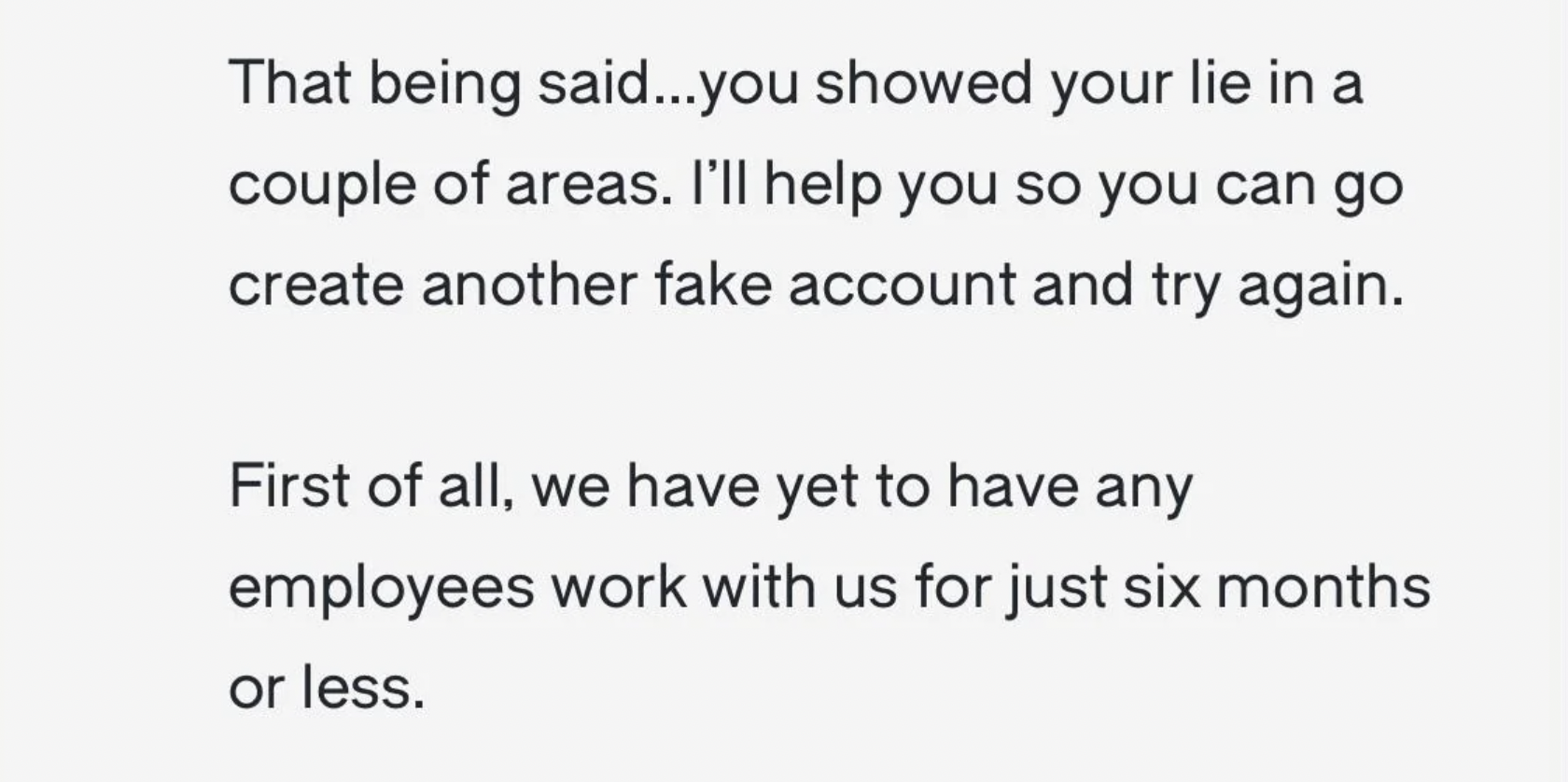 paper - That being said...you showed your lie in a couple of areas. I'll help you so you can go create another fake account and try again. First of all, we have yet to have any employees work with us for just six months or less.