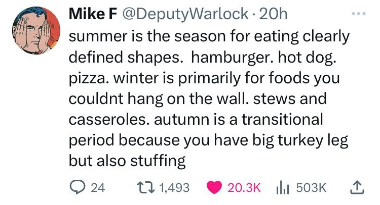 point - Mike F 20h summer is the season for eating clearly defined shapes. hamburger. hot dog. pizza. winter is primarily for foods you couldnt hang on the wall. stews and casseroles. autumn is a transitional period because you have big turkey leg but als