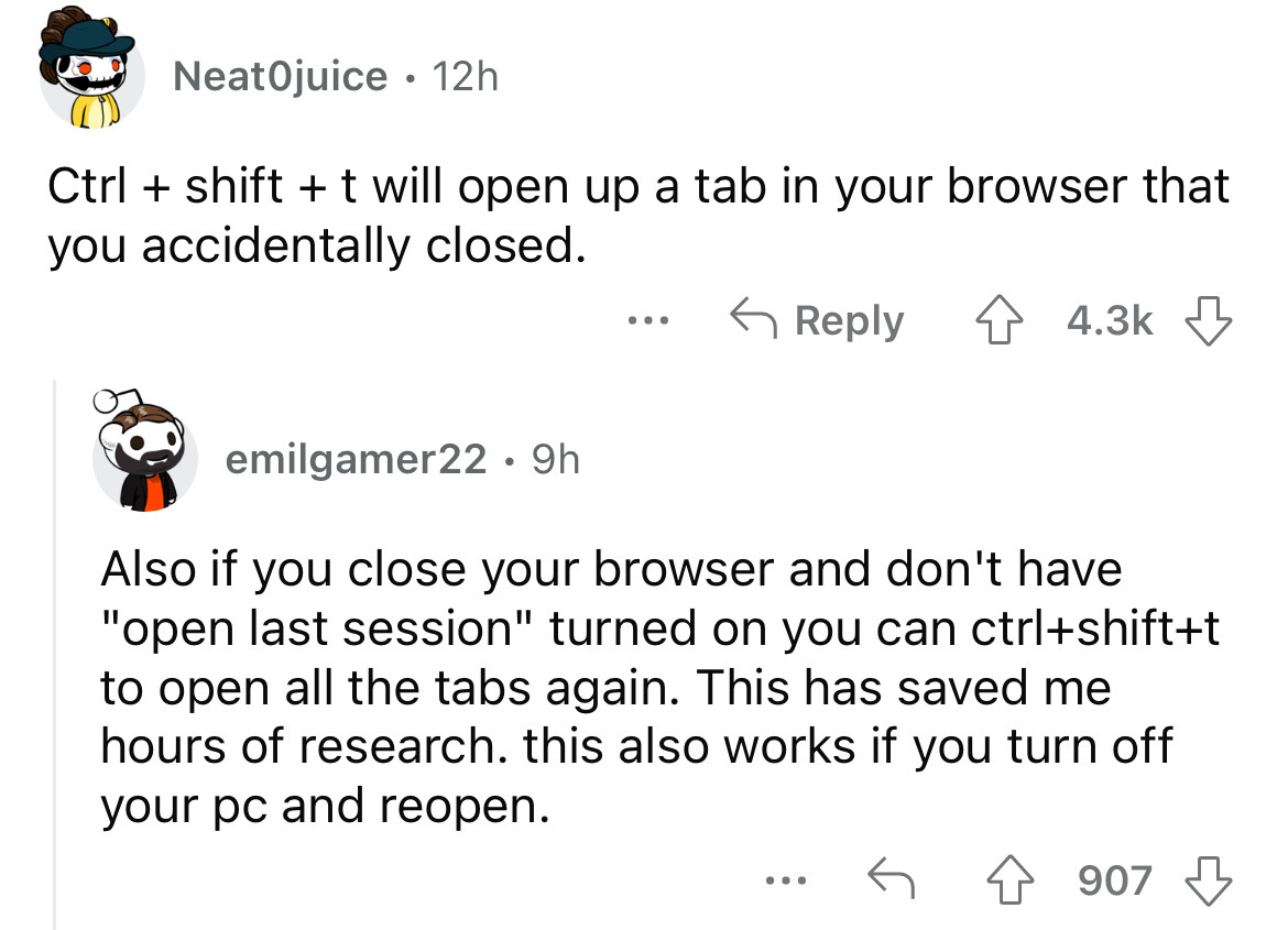 angle - NeatOjuice 12h Ctrl shift t will open up a tab in your browser that you accidentally closed. 4 ... emilgamer22.9h Also if you close your browser and don't have "open last session" turned on you can ctrlshiftt to open all the tabs again. This has s