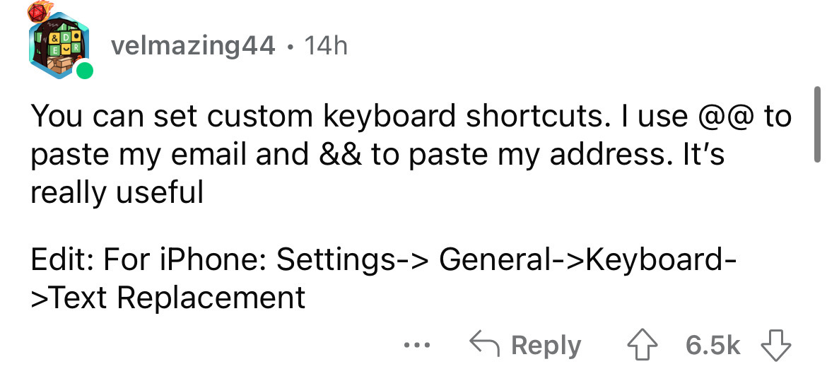 angle - & Do velmazing44 14h You can set custom keyboard shortcuts. I use @@ to paste my email and && to paste my address. It's really useful Edit For iPhone Settings> General>Keyboard >Text Replacement
