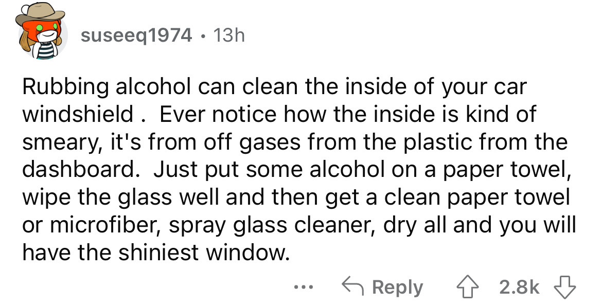 document - suseeq1974 13h Rubbing alcohol can clean the inside of your car windshield. Ever notice how the inside is kind of smeary, it's from off gases from the plastic from the dashboard. Just put some alcohol on a paper towel, wipe the glass well and t