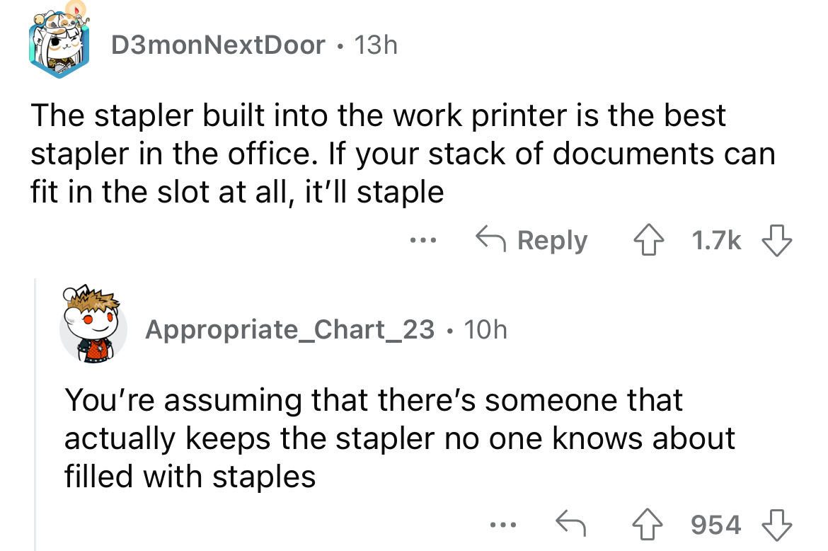 angle - D3monNextDoor 13h The stapler built into the work printer is the best stapler in the office. If your stack of documents can fit in the slot at all, it'll staple Appropriate_Chart_23 10h ... You're assuming that there's someone that actually keeps 