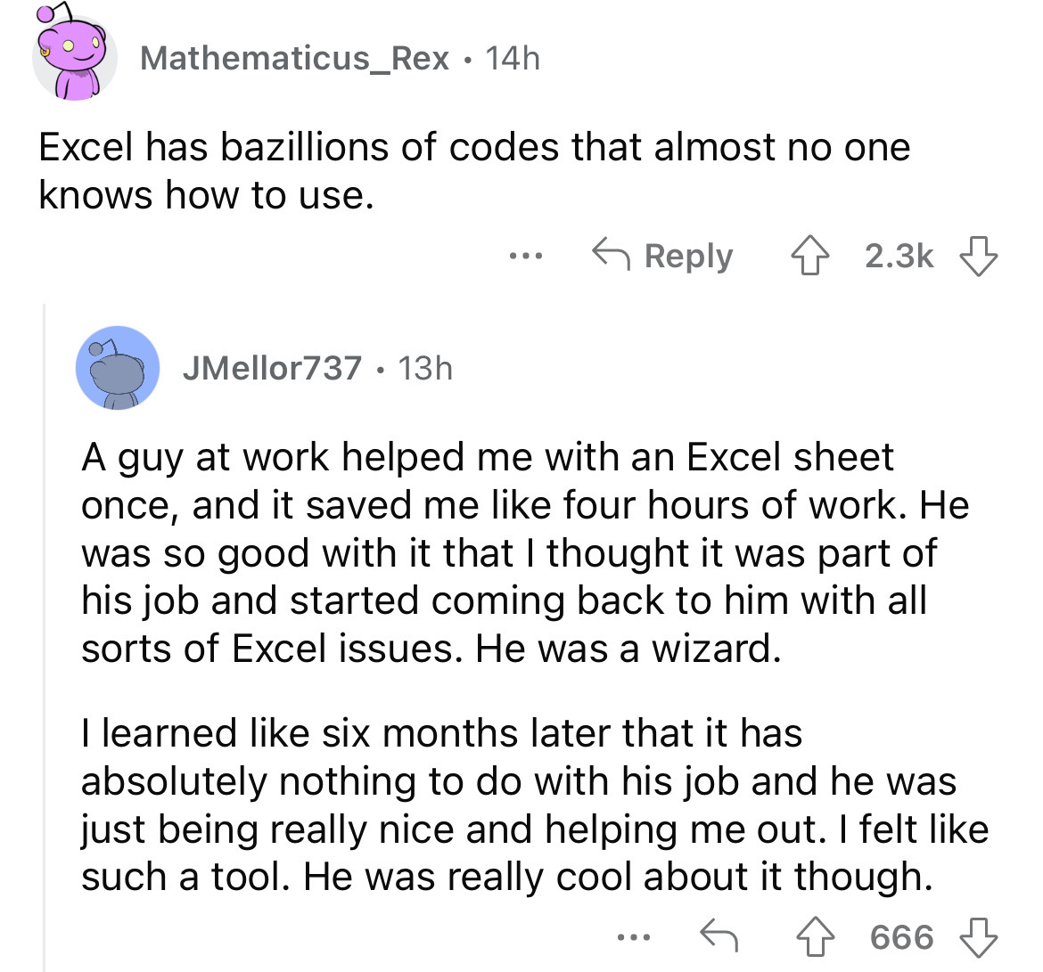 angle - Mathematicus_Rex 14h Excel has bazillions of codes that almost no one knows how to use. JMellor737 13h ... A guy at work helped me with an Excel sheet once, and it saved me four hours of work. He was so good with it that I thought it was part of h