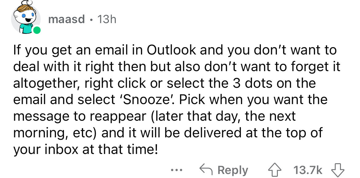 angle - maasd 13h If you get an email in Outlook and you don't want to deal with it right then but also don't want to forget it altogether, right click or select the 3 dots on the email and select 'Snooze. Pick when you want the message to reappear later 