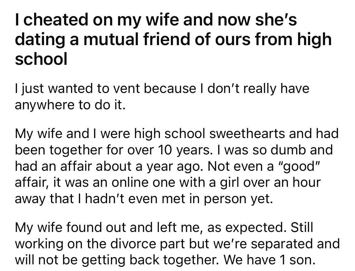 angle - I cheated on my wife and now she's dating a mutual friend of ours from high school I just wanted to vent because I don't really have anywhere to do it. My wife and I were high school sweethearts and had been together for over 10 years. I was so du
