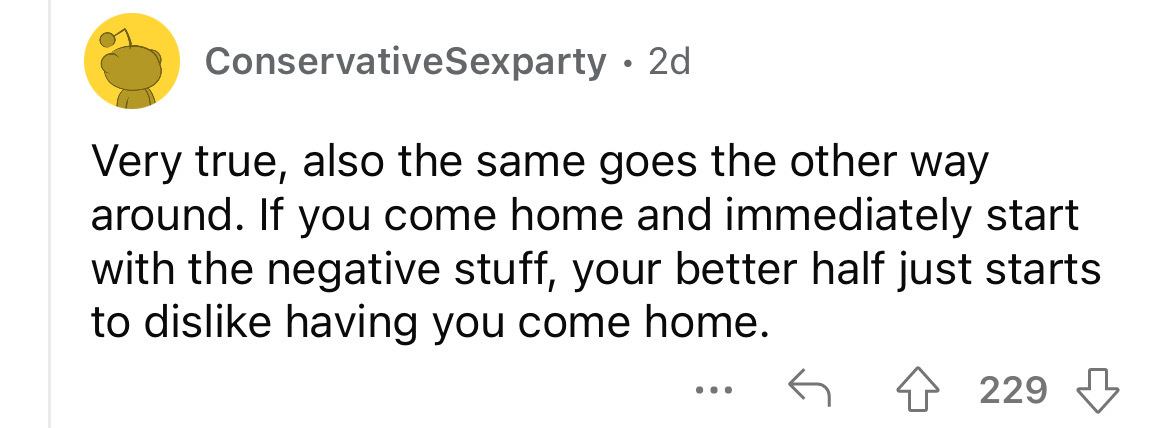 number - ConservativeSexparty 2d Very true, also the same goes the other way around. If you come home and immediately start with the negative stuff, your better half just starts to dis having you come home. 229 ...