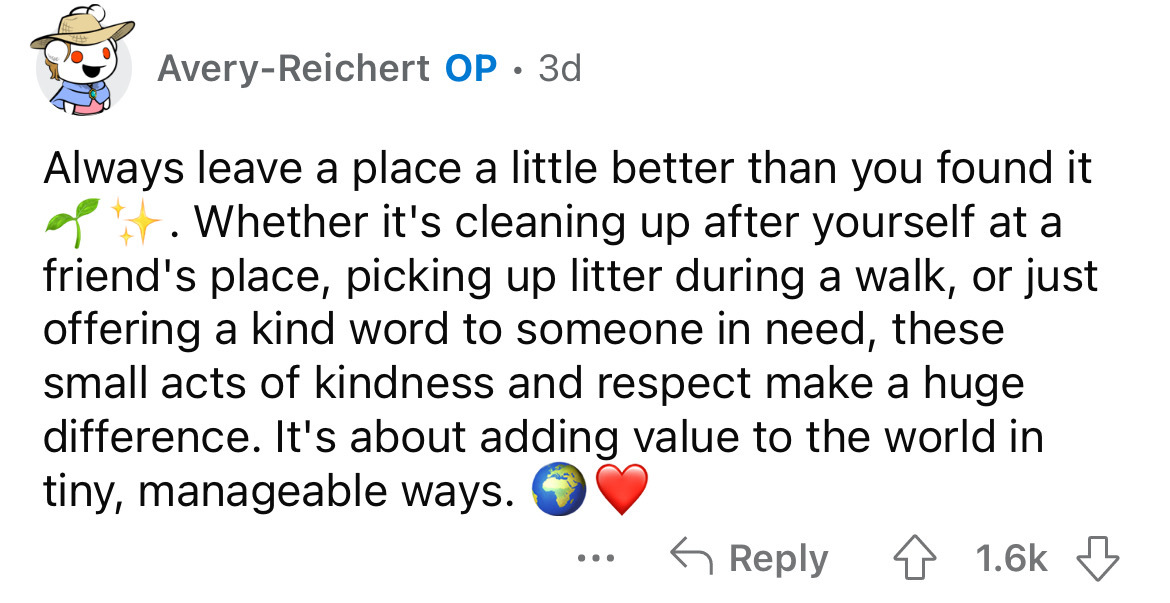 point - AveryReichert Op 3d Always leave a place a little better than you found it . Whether it's cleaning up after yourself at a friend's place, picking up litter during a walk, or just offering a kind word to someone in need, these small acts of kindnes