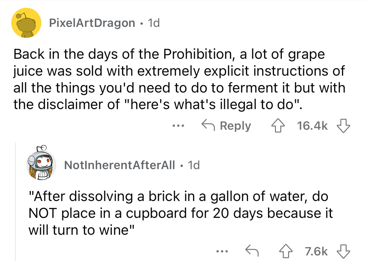 PixelArtDragon 1d Back in the days of the Prohibition, a lot of grape juice was sold with extremely explicit instructions of all the things you'd need to do to ferment it but with the disclaimer of "here's what's illegal to do". ... NotInherentAfterAll 1d