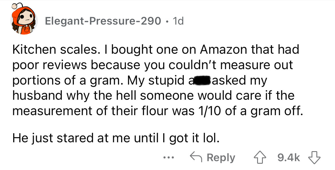 angle - ElegantPressure290 1d Kitchen scales. I bought one on Amazon that had poor reviews because you couldn't measure out portions of a gram. My stupid a asked my husband why the hell someone would care if the measurement of their flour was 110 of a gra