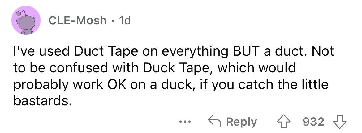 number - CleMosh. 1d I've used Duct Tape on everything But a duct. Not to be confused with Duck Tape, which would probably work Ok on a duck, if you catch the little bastards. 4932