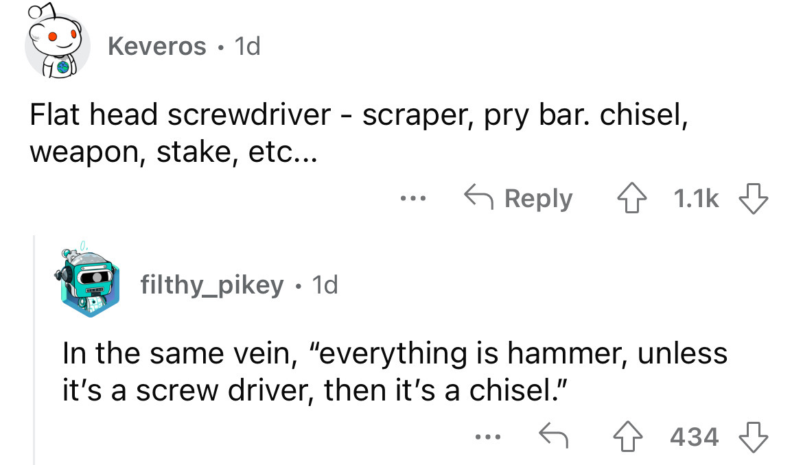 angle - Keveros 1d Flat head screwdriver scraper, pry bar. chisel, weapon, stake, etc... filthy_pikey 1d ... In the same vein, "everything is hammer, unless it's a screw driver, then it's a chisel." 434