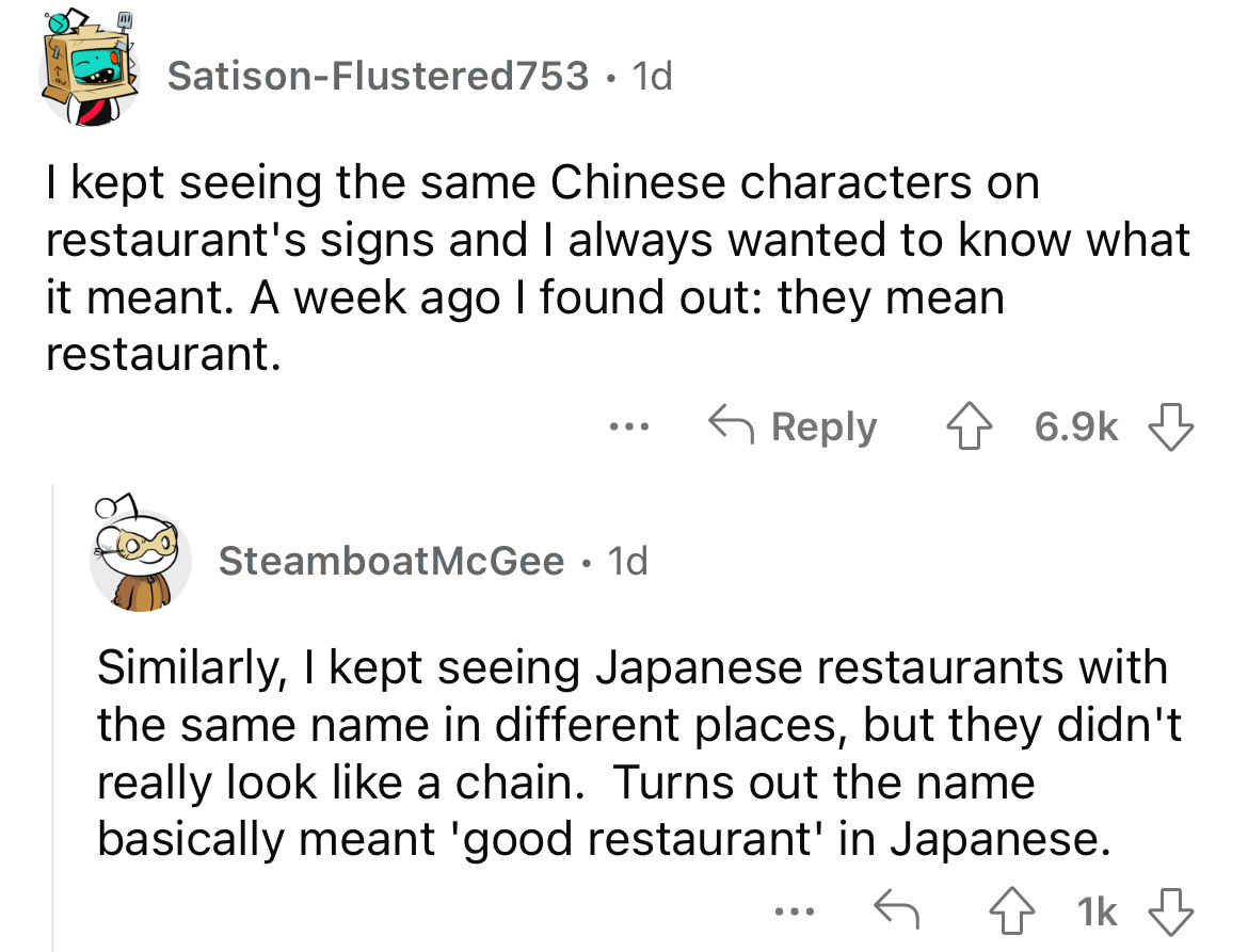 angle - SatisonFlustered753 1d I kept seeing the same Chinese characters on restaurant's signs and I always wanted to know what it meant. A week ago I found out they mean restaurant. ... Steamboat McGee . 1d Similarly, I kept seeing Japanese restaurants w