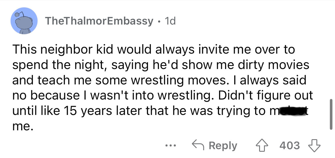 angle - TheThalmorEmbassy. 1d This neighbor kid would always invite me over to spend the night, saying he'd show me dirty movies and teach me some wrestling moves. I always said no because I wasn't into wrestling. Didn't figure out until 15 years later th