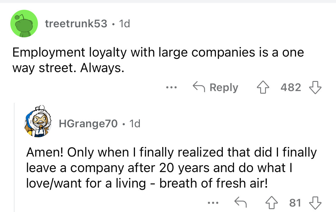 angle - treetrunk53 1d Employment loyalty with large companies is a one way street. Always. HGrange70 1d ... 482 Amen! Only when I finally realized that did I finally leave a company after 20 years and do what I lovewant for a living breath of fresh air! 
