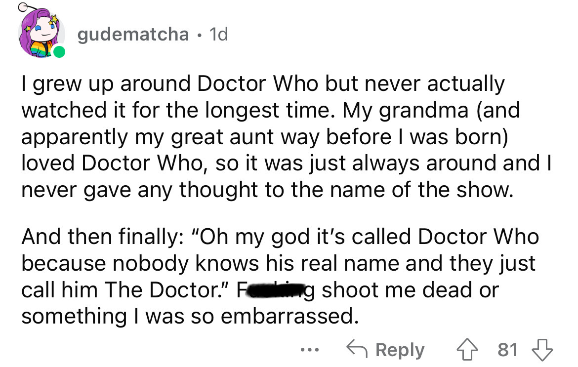 angle - gudematcha 1d I grew up around Doctor Who but never actually watched it for the longest time. My grandma and apparently my great aunt way before I was born loved Doctor Who, so it was just always around and I never gave any thought to the name of 