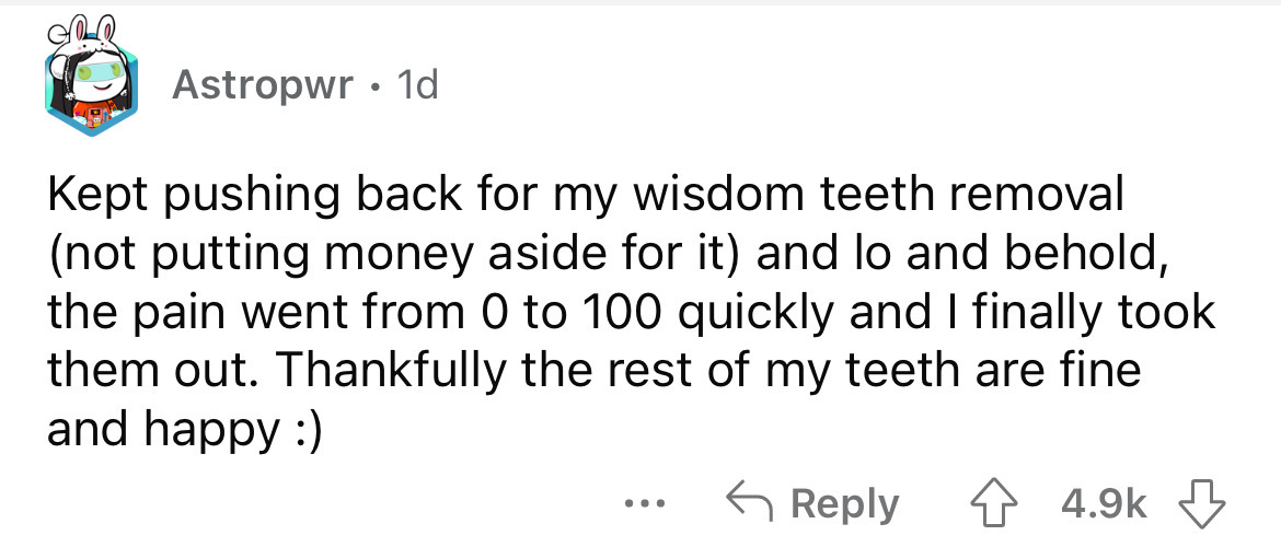 document - Astropwr. 1d Kept pushing back for my wisdom teeth removal not putting money aside for it and lo and behold, the pain went from 0 to 100 quickly and I finally took them out. Thankfully the rest of my teeth are fine and happy