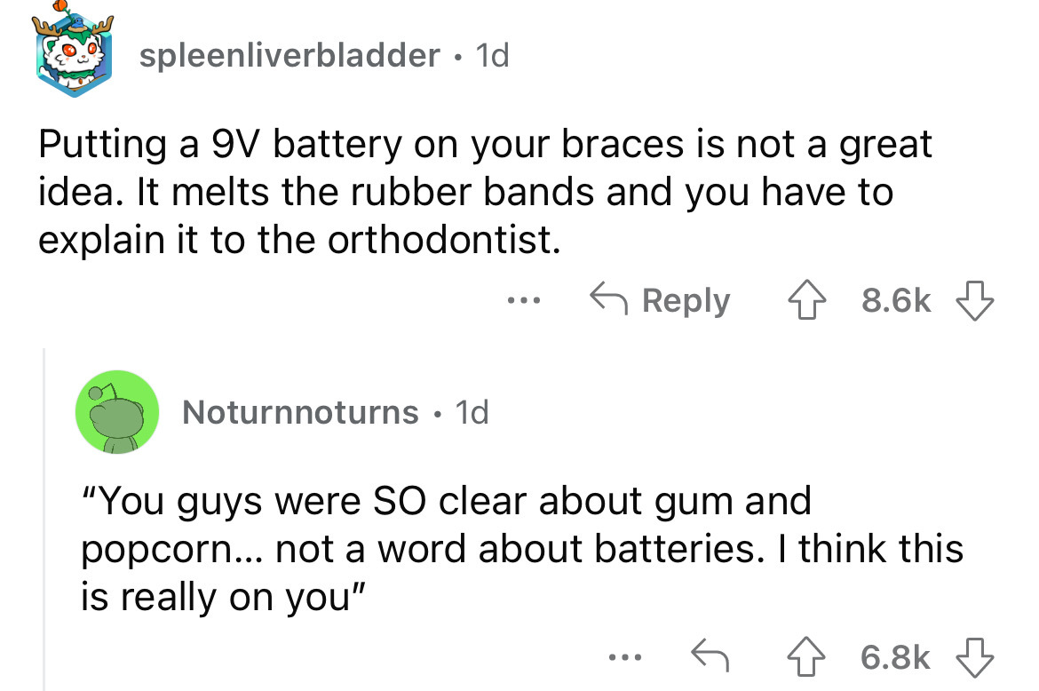 angle - spleenliverbladder. 1d Putting a 9V battery on your braces is not a great idea. It melts the rubber bands and you have to explain it to the orthodontist. Noturnnoturns 1d ... "You guys were So clear about gum and popcorn... not a word about batter