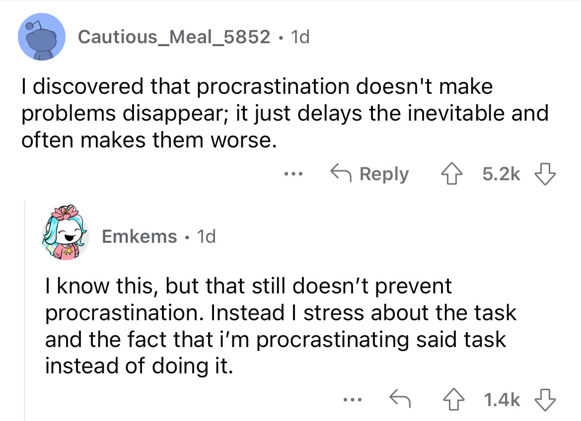 angle - Cautious_Meal_5852. 1d I discovered that procrastination doesn't make problems disappear; it just delays the inevitable and often makes them worse. Emkems. 1d ... I know this, but that still doesn't prevent procrastination. Instead I stress about 