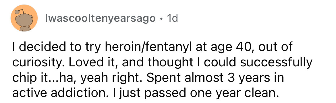 number - Iwascooltenyearsago 1d I decided to try heroinfentanyl at age 40, out of curiosity. Loved it, and thought I could successfully chip it...ha, yeah right. Spent almost 3 years in active addiction. I just passed one year clean.