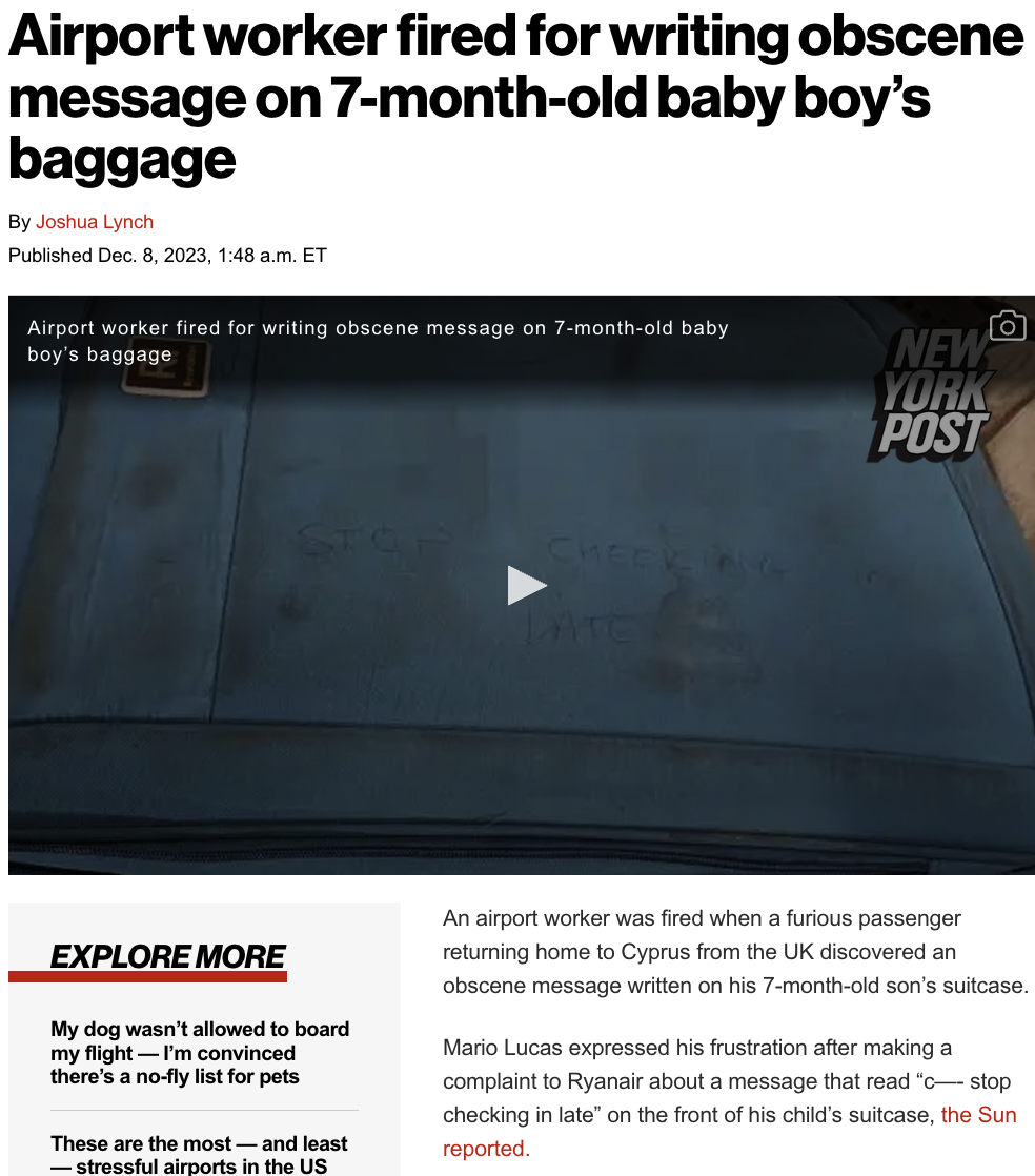 light - Airport worker fired for writing obscene message on 7monthold baby boy's baggage By Joshua Lynch Published Dec. 8, 2023, a.m. Et Airport worker fired for writing obscene message on 7monthold baby boy's baggage Explore More My dog wasn't allowed to