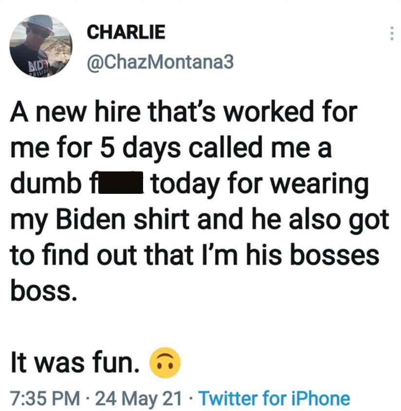 angle - Charlie Bid A new hire that's worked for me for 5 days called me a dumb f today for wearing my Biden shirt and he also got to find out that I'm his bosses boss. www It was fun. 24 May 21 Twitter for iPhone
