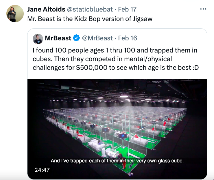 software - Jane Altoids Feb 17 Mr. Beast is the Kidz Bop version of Jigsaw MrBeast Feb 16 I found 100 people ages 1 thru 100 and trapped them in cubes. Then they competed in mentalphysical challenges for $500,000 to see which age is the best D And I've tr