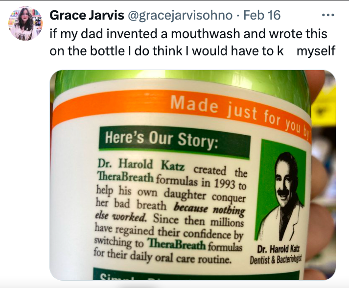 Grace Jarvis . Feb 16 if my dad invented a mouthwash and wrote this on the bottle I do think I would have to k myself Made just for you by Here's Our Story Dr. Harold Katz created the TheraBreath formulas in 1993 to help his own daughter conquer her bad…
