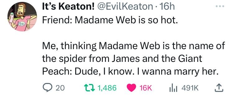 paper - It's Keaton! . 16h Friend Madame Web is so hot. Me, thinking Madame Web is the name of the spider from James and the Giant Peach Dude, I know. I wanna marry her. 20 t 1, 16K