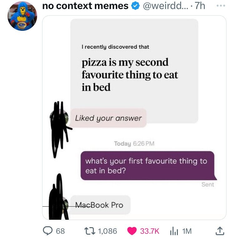 media - no context memes ... 7h 68 I recently discovered that pizza is my second favourite thing to eat in bed d your answer Today what's your first favourite thing to eat in bed? MacBook Pro 1 1,086 1M Sent ...