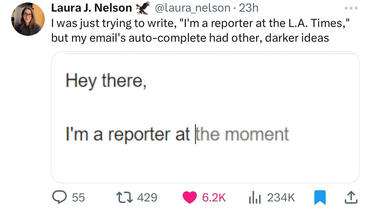 number - Laura J. Nelson 23h I was just trying to write, "I'm a reporter at the L.A. Times," but my email's autocomplete had other, darker ideas Hey there, I'm a reporter at the moment 55 1 429 l