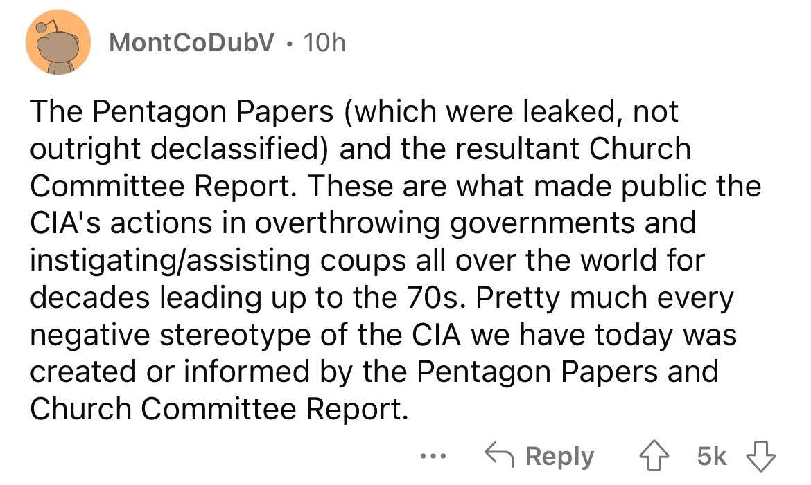 angle - MontCoDubV. 10h The Pentagon Papers which were leaked, not outright declassified and the resultant Church Committee Report. These are what made public the Cia's actions in overthrowing governments and instigatingassisting coups all over the world 