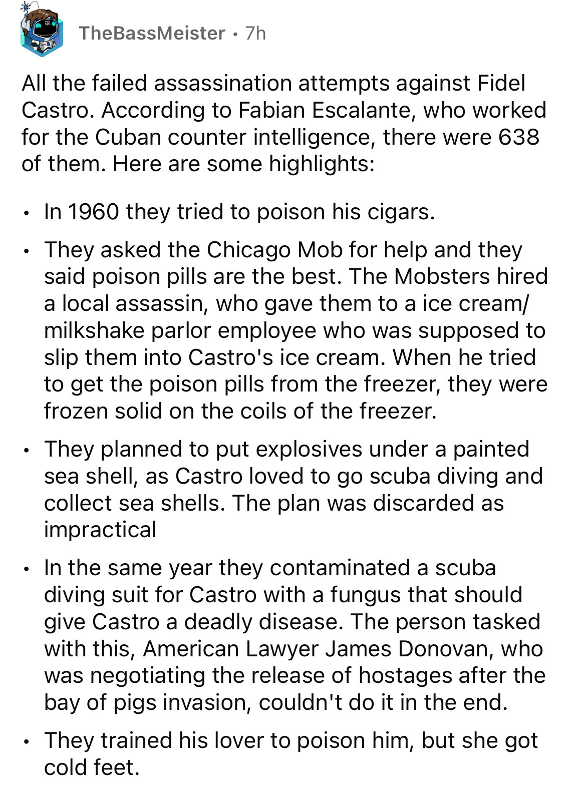document - TheBassMeister 7h All the failed assassination attempts against Fidel Castro. According to Fabian Escalante, who worked for the Cuban counter intelligence, there were 638 of them. Here are some highlights In 1960 they tried to poison his cigars