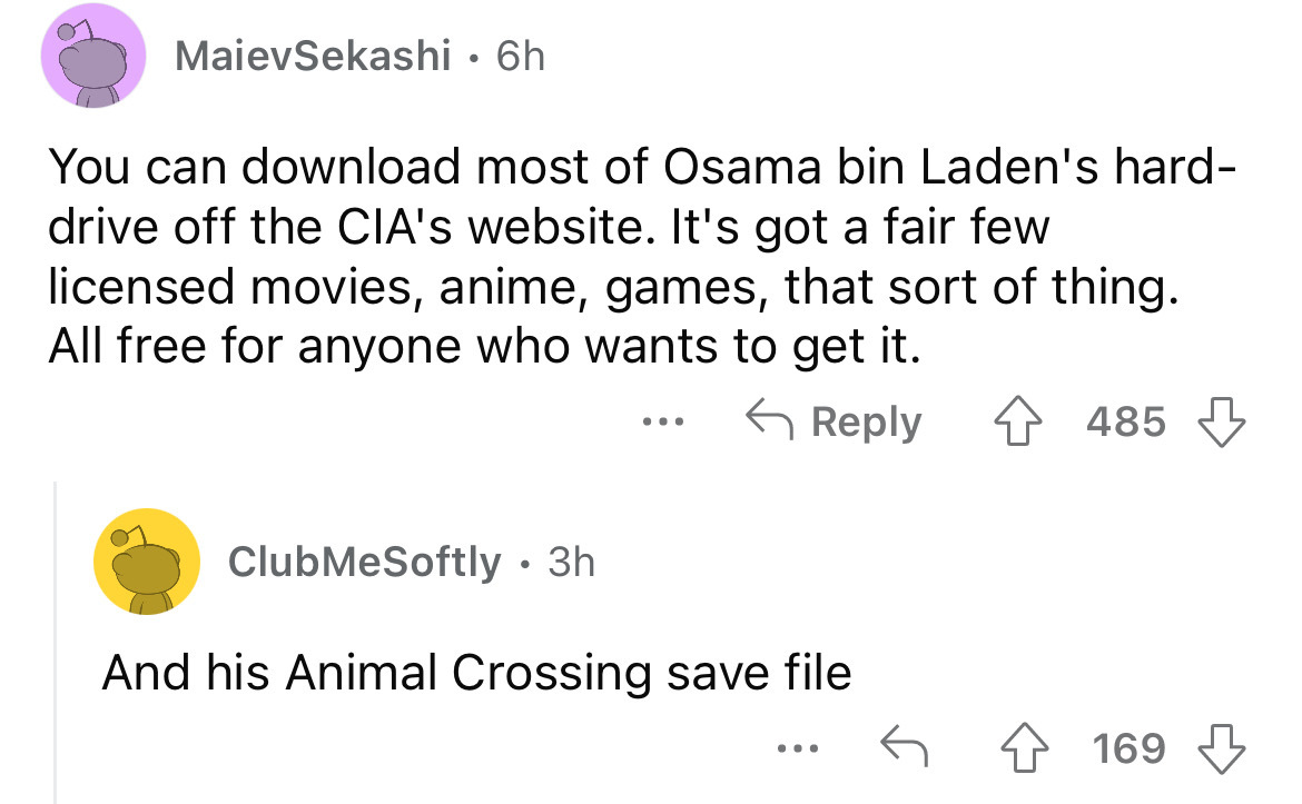 angle - MaievSekashi. 6h You can download most of Osama bin Laden's hard drive off the Cia's website. It's got a fair few licensed movies, anime, games, that sort of thing. All free for anyone who wants to get it. ClubMeSoftly. 3h And his Animal Crossing 