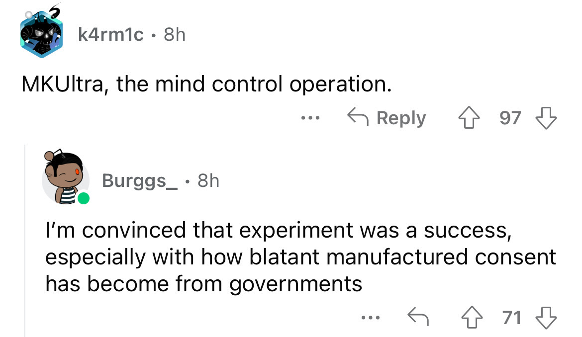 angle - k4rm1c 8h MKUltra, the mind control operation. 97 Burggs_. 8h I'm convinced that experiment was a success, especially with how blatant manufactured consent has become from governments 4 71 ...