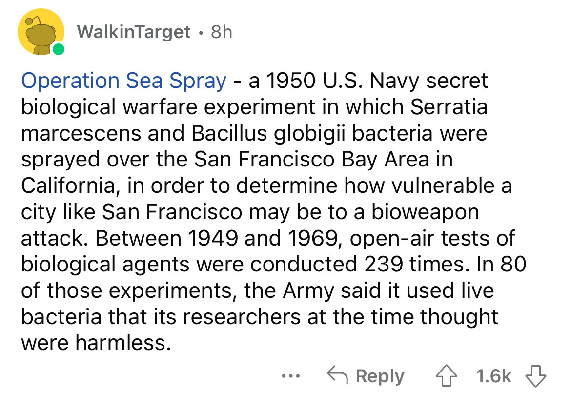 WalkinTarget . 8h Operation Sea Spray a 1950 U.S. Navy secret biological warfare experiment in which Serratia marcescens and Bacillus globigii bacteria were sprayed over the San Francisco Bay Area in California, in order to determine how vulnerable a city