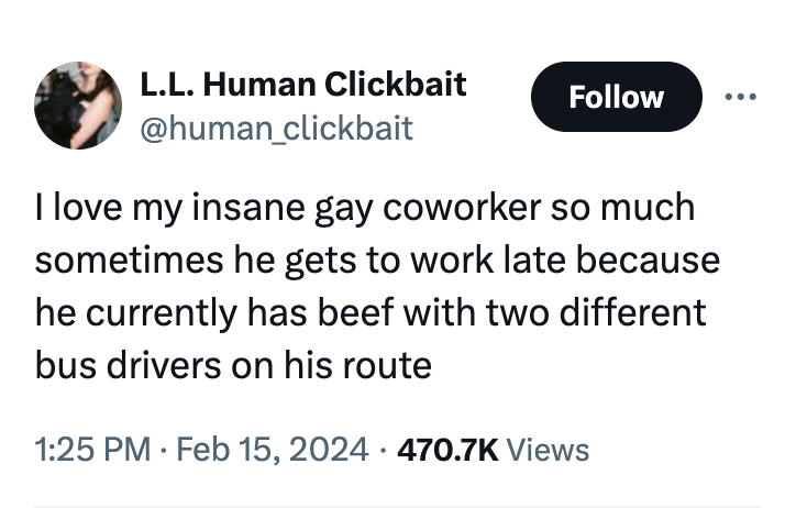 organization - L.L. Human Clickbait I love my insane gay coworker so much sometimes he gets to work late because he currently has beef with two different bus drivers on his route . Views