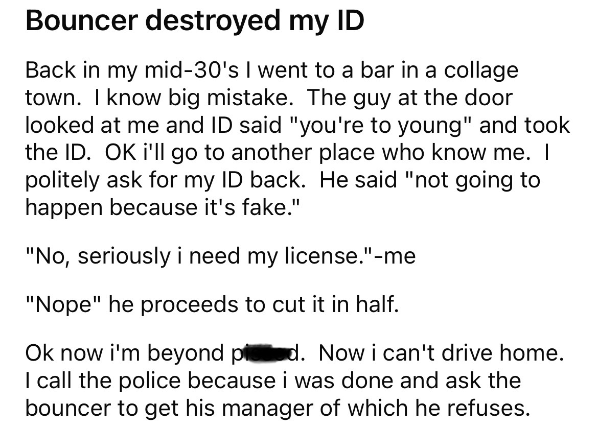 angle - Bouncer destroyed my Id Back in my mid30's I went to a bar in a collage town. I know big mistake. The guy at the door looked at me and Id said "you're to young" and took the Id. Ok i'll go to another place who know me. I politely ask for my Id bac
