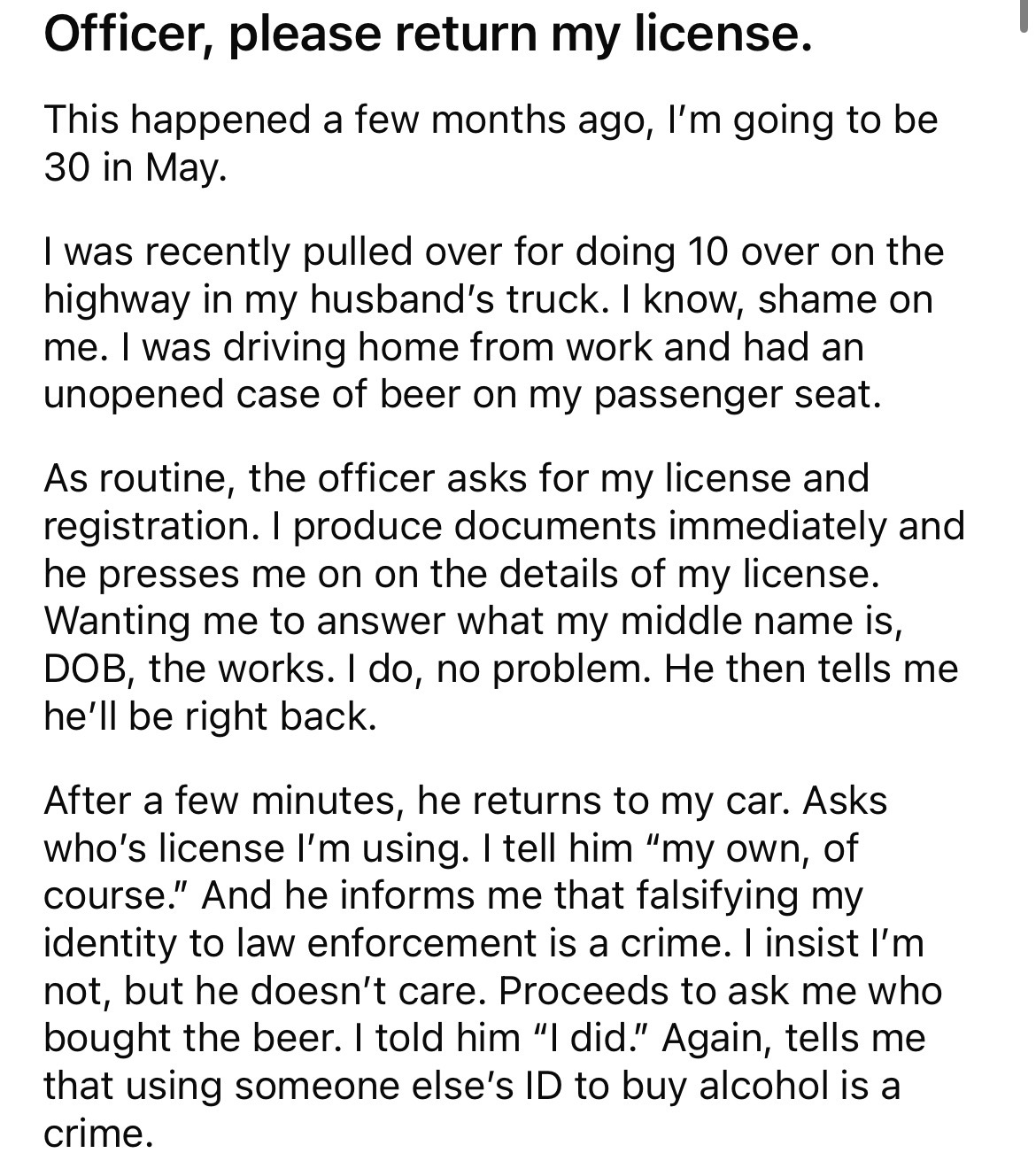 angle - Officer, please return my license. This happened a few months ago, I'm going to be 30 in May. I was recently pulled over for doing 10 over on the highway in my husband's truck. I know, shame on me. I was driving home from work and had an unopened 