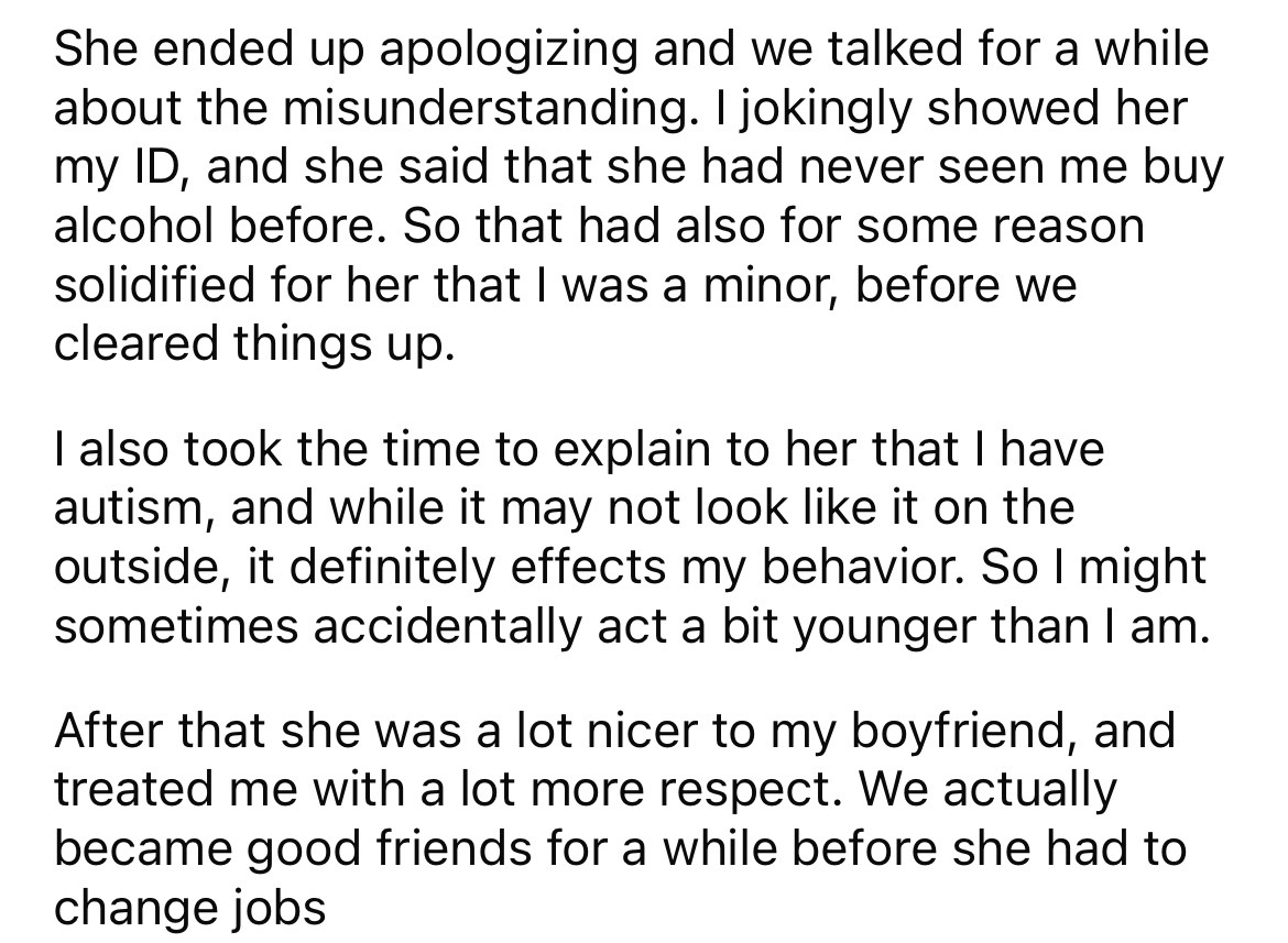 angle - She ended up apologizing and we talked for a while about the misunderstanding. I jokingly showed her my Id, and she said that she had never seen me buy alcohol before. So that had also for some reason solidified for her that I was a minor, before 