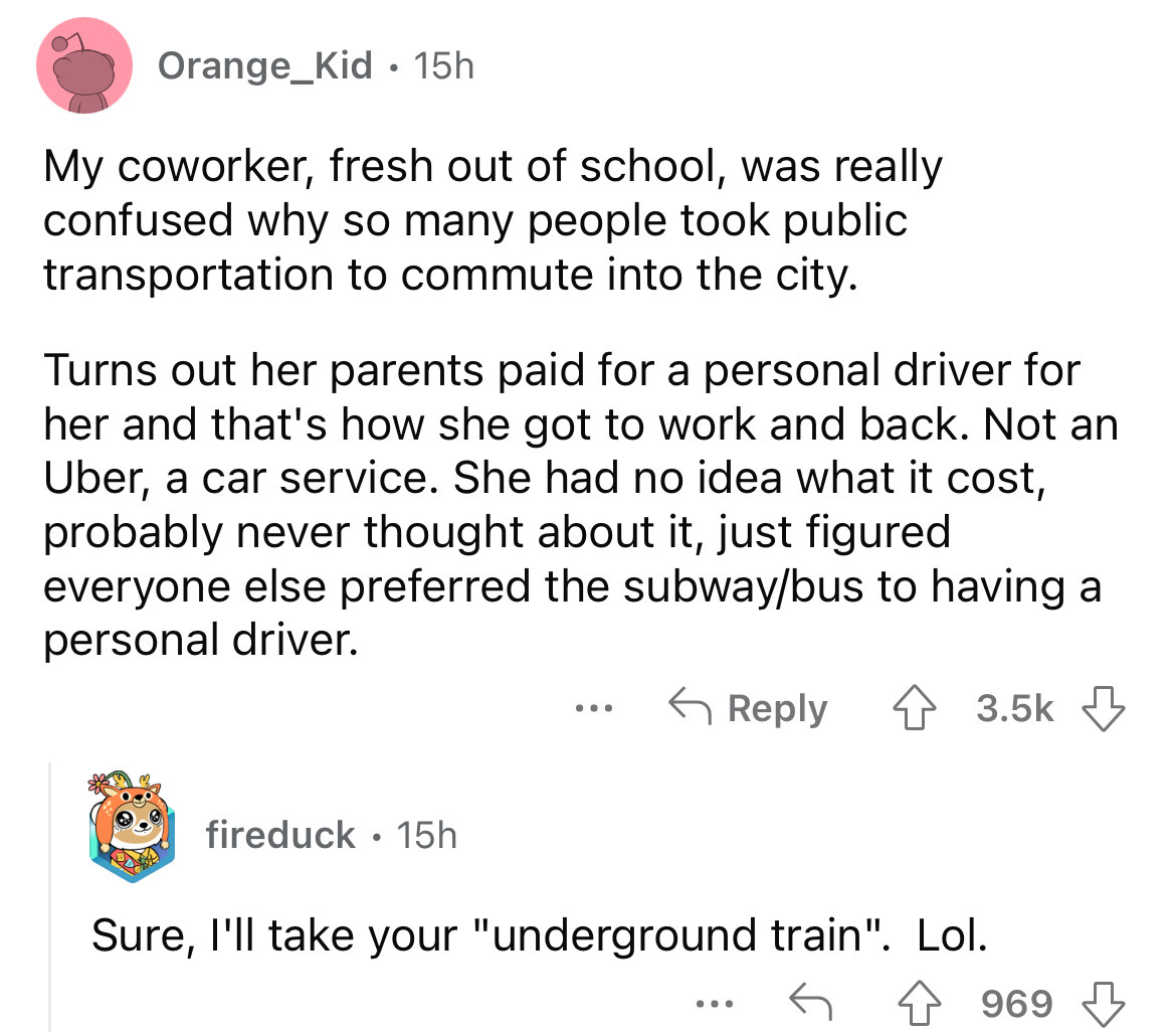 angle - Orange_Kid 15h My coworker, fresh out of school, was really confused why so many people took public transportation to commute into the city. Turns out her parents paid for a personal driver for her and that's how she got to work and back. Not an U