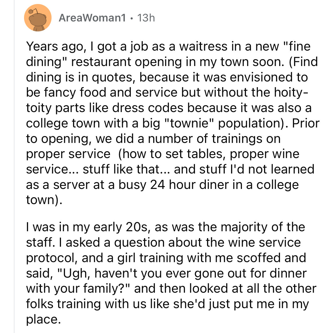 angle - AreaWoman1 13h Years ago, I got a job as a waitress in a new "fine dining" restaurant opening in my town soon. Find dining is in quotes, because it was envisioned to be fancy food and service but without the hoity toity parts dress codes because i