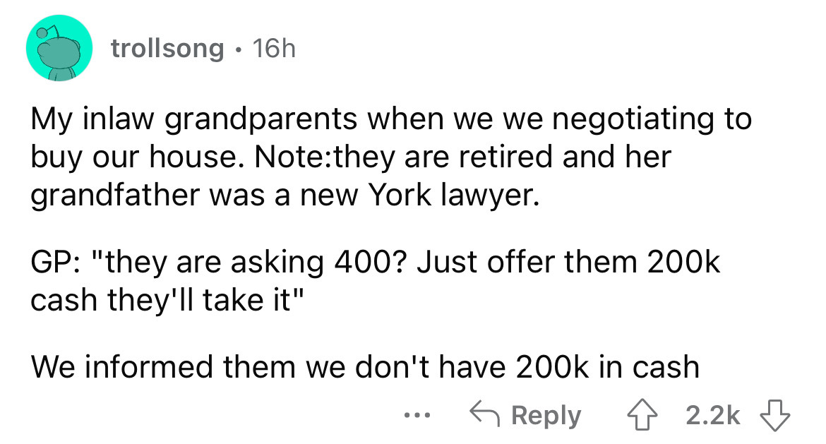 angle - trollsong 16h My inlaw grandparents when we we negotiating to buy our house. Notethey are retired and her grandfather was a new York lawyer. Gp "they are asking 400? Just offer them cash they'll take it" We informed them we don't have in cash