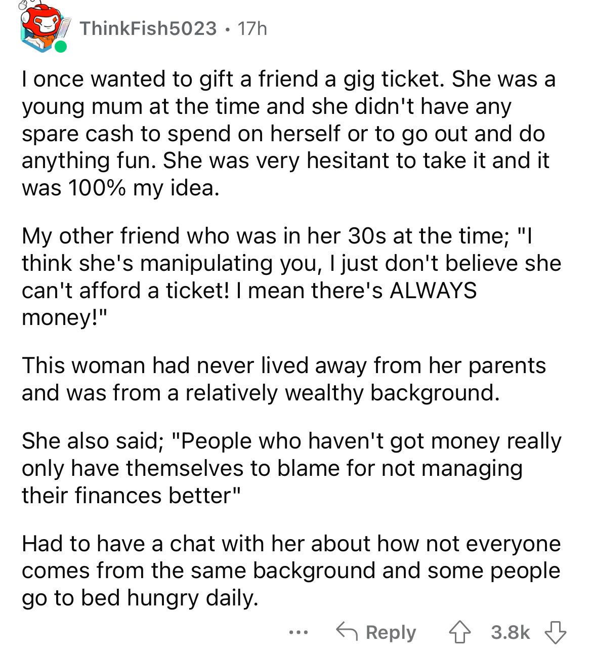 angle - ThinkFish5023 17h I once wanted to gift a friend a gig ticket. She was a young mum at the time and she didn't have any spare cash to spend on herself or to go out and do anything fun. She was very hesitant to take it and it was 100% my idea. My ot