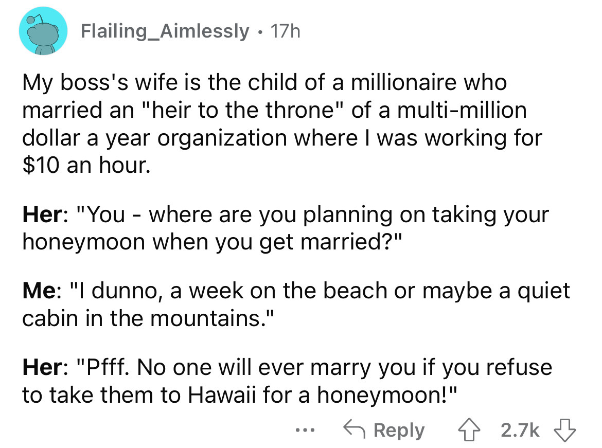 angle - Flailing_Aimlessly My boss's wife is the child of a millionaire who married an "heir to the throne" of a multimillion dollar a year organization where I was working for $10 an hour. 17h Her "You where are you planning on taking your honeymoon when