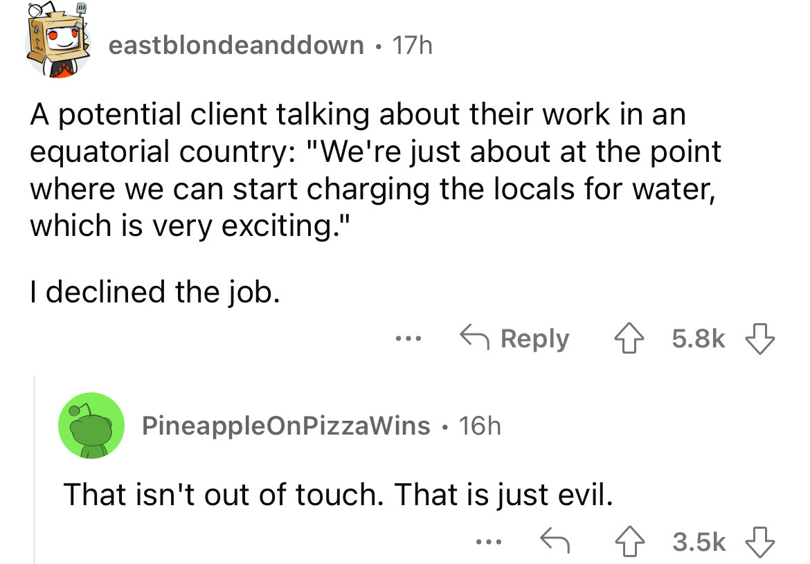 angle - eastblondeanddown 17h A potential client talking about their work in an equatorial country "We're just about at the point where we can start charging the locals for water, which is very exciting." I declined the job. ... PineappleOnPizzaWins 16h T