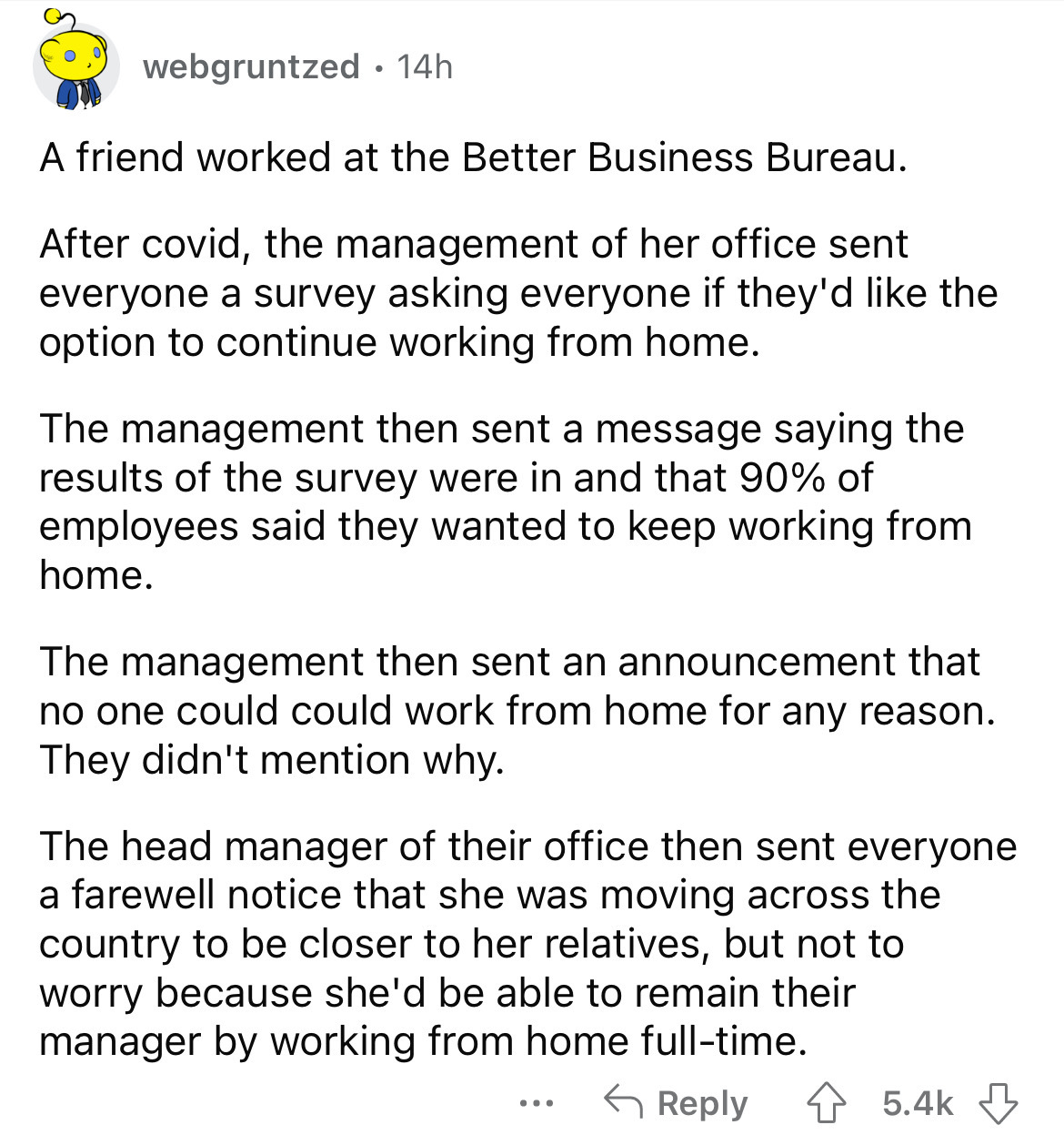 angle - webgruntzed 14h A friend worked at the Better Business Bureau. After covid, the management of her office sent everyone a survey asking everyone if they'd the option to continue working from home. The management then sent a message saying the resul
